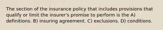 The section of the insurance policy that includes provisions that qualify or limit the insurer's promise to perform is the A) definitions. B) insuring agreement. C) exclusions. D) conditions.