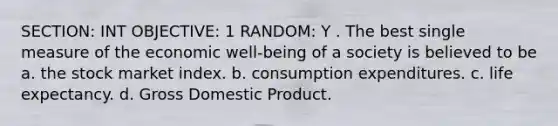 SECTION: INT OBJECTIVE: 1 RANDOM: Y . The best single measure of the economic well-being of a society is believed to be a. the stock market index. b. consumption expenditures. c. life expectancy. d. Gross Domestic Product.