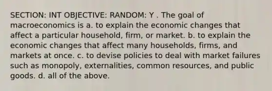 SECTION: INT OBJECTIVE: RANDOM: Y . The goal of macroeconomics is a. to explain the economic changes that affect a particular household, firm, or market. b. to explain the economic changes that affect many households, firms, and markets at once. c. to devise policies to deal with market failures such as monopoly, externalities, common resources, and public goods. d. all of the above.