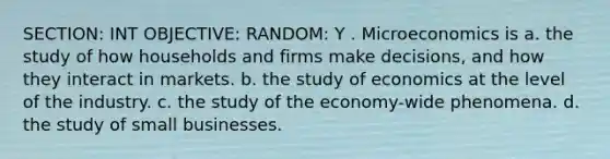 SECTION: INT OBJECTIVE: RANDOM: Y . Microeconomics is a. the study of how households and firms make decisions, and how they interact in markets. b. the study of economics at the level of the industry. c. the study of the economy-wide phenomena. d. the study of small businesses.