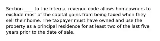 Section ____ to the Internal revenue code allows homeowners to exclude most of the capital gains from being taxed when they sell their home. The taxpayer must have owned and use the property as a principal residence for at least two of the last five years prior to the date of sale.