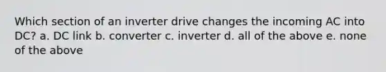 Which section of an inverter drive changes the incoming AC into DC? a. DC link b. converter c. inverter d. all of the above e. none of the above