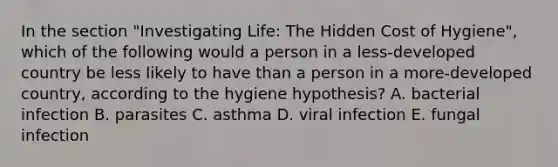 In the section "Investigating Life: The Hidden Cost of Hygiene", which of the following would a person in a less-developed country be less likely to have than a person in a more-developed country, according to the hygiene hypothesis? A. bacterial infection B. parasites C. asthma D. viral infection E. fungal infection