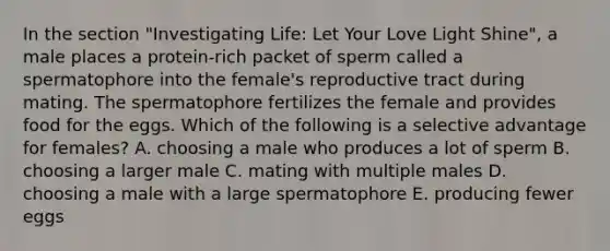 In the section "Investigating Life: Let Your Love Light Shine", a male places a protein-rich packet of sperm called a spermatophore into the female's reproductive tract during mating. The spermatophore fertilizes the female and provides food for the eggs. Which of the following is a selective advantage for females? A. choosing a male who produces a lot of sperm B. choosing a larger male C. mating with multiple males D. choosing a male with a large spermatophore E. producing fewer eggs