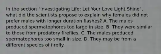 In the section "Investigating Life: Let Your Love Light Shine", what did the scientists propose to explain why females did not prefer males with longer duration flashes? A. The males produced spermatophores too large in size. B. They were similar to those from predatory fireflies. C. The males produced spermatophores too small in size. D. They may be from a different species of firefly.