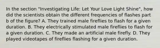 In the section "Investigating Life: Let Your Love Light Shine", how did the scientists obtain the different frequencies of flashes part b of the figure? A. They trained male fireflies to flash for a given duration. B. They electrically stimulated male fireflies to flash for a given duration. C. They made an artificial male firefly. D. They played videotapes of fireflies flashing for a given duration.