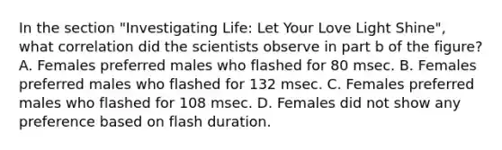 In the section "Investigating Life: Let Your Love Light Shine", what correlation did the scientists observe in part b of the figure? A. Females preferred males who flashed for 80 msec. B. Females preferred males who flashed for 132 msec. C. Females preferred males who flashed for 108 msec. D. Females did not show any preference based on flash duration.