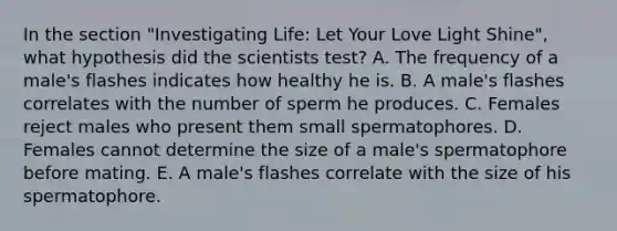 In the section "Investigating Life: Let Your Love Light Shine", what hypothesis did the scientists test? A. The frequency of a male's flashes indicates how healthy he is. B. A male's flashes correlates with the number of sperm he produces. C. Females reject males who present them small spermatophores. D. Females cannot determine the size of a male's spermatophore before mating. E. A male's flashes correlate with the size of his spermatophore.