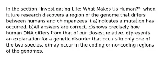 In the section "Investigating Life: What Makes Us Human?", when future research discovers a region of the genome that differs between humans and chimpanzees it a)indicates a mutation has occurred. b)All answers are correct. c)shows precisely how human DNA differs from that of our closest relative. d)presents an explanation for a genetic disorder that occurs in only one of the two species. e)may occur in the coding or noncoding regions of the genomes.