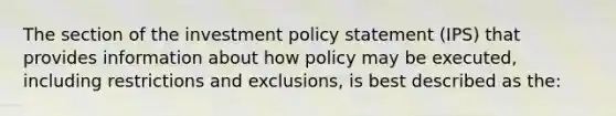 The section of the investment policy statement (IPS) that provides information about how policy may be executed, including restrictions and exclusions, is best described as the: