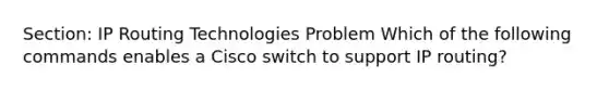 Section: IP Routing Technologies Problem Which of the following commands enables a Cisco switch to support IP routing?