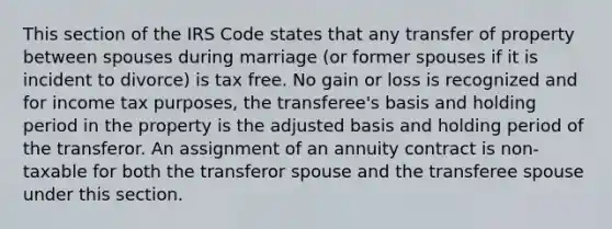 This section of the IRS Code states that any transfer of property between spouses during marriage (or former spouses if it is incident to divorce) is tax free. No gain or loss is recognized and for income tax purposes, the transferee's basis and holding period in the property is the adjusted basis and holding period of the transferor. An assignment of an annuity contract is non-taxable for both the transferor spouse and the transferee spouse under this section.