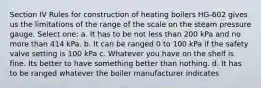 Section IV Rules for construction of heating boilers HG-602 gives us the limitations of the range of the scale on the steam pressure gauge. Select one: a. It has to be not less than 200 kPa and no more than 414 kPa. b. It can be ranged 0 to 100 kPa if the safety valve setting is 100 kPa c. Whatever you have on the shelf is fine. Its better to have something better than nothing. d. It has to be ranged whatever the boiler manufacturer indicates