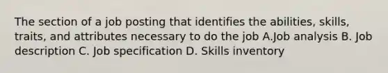 The section of a job posting that identifies the abilities, skills, traits, and attributes necessary to do the job A.Job analysis B. Job description C. Job specification D. Skills inventory