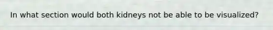 In what section would both kidneys not be able to be visualized?