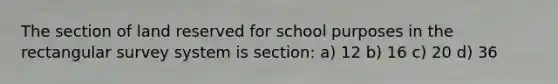 The section of land reserved for school purposes in the rectangular survey system is section: a) 12 b) 16 c) 20 d) 36