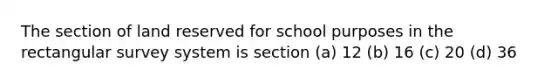 The section of land reserved for school purposes in the rectangular survey system is section (a) 12 (b) 16 (c) 20 (d) 36