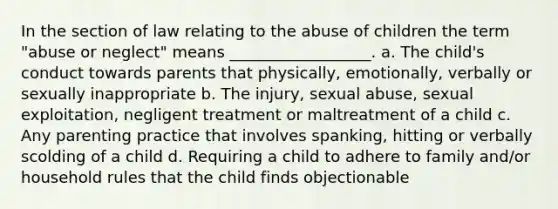 In the section of law relating to the abuse of children the term "abuse or neglect" means __________________. a. The child's conduct towards parents that physically, emotionally, verbally or sexually inappropriate b. The injury, sexual abuse, sexual exploitation, negligent treatment or maltreatment of a child c. Any parenting practice that involves spanking, hitting or verbally scolding of a child d. Requiring a child to adhere to family and/or household rules that the child finds objectionable