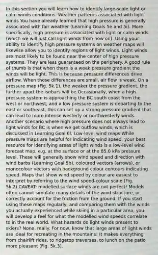 In this section you will learn how to identify large-scale light or calm winds conditions. Weather patterns associated with light winds You have already learned that high pressure is generally associated with fair weather (Learning Goals 5e and 5i). More specifically, high pressure is associated with light or calm winds (which we will just call light winds from now on). Using your ability to identify high pressure systems on weather maps will likewise allow you to identify regions of light winds. Light winds are most likely to be found near the center of high pressure systems. They are less guaranteed on the periphery. A good rule of thumb is that when there is a weak pressure gradient the winds will be light. This is because pressure differences drive airflow. When those differences are small, air flow is weak. On a pressure map (Fig. 5k.1), the weaker the pressure gradient, the further apart the isobars will be.Occasionally, when a high pressure system is approaching the BC south coast from the west or northwest, and a low pressure system is departing to the east or southeast, this can set up a strong pressure gradient that can lead to more intense westerly or northwesterly winds. Another scenario where high pressure does not always lead to light winds for BC is when we get outflow winds, which is discussed in Learning Goal 6l. Low-level wind maps While pressure maps are helpful for indicating wind speed, your best resource for identifying areas of light winds is a low-level wind forecast map, e.g. at the surface or at the 85.0 kPa pressure level. These will generally show wind speed and direction with wind barbs (Learning Goal 5b), coloured vectors (arrows), or monocolour vectors with background colour contours indicating speed. Maps that show wind speed by colour are easiest to interpret by referring to the wind speed-colour scale (Fig. 5k.2).CAVEAT: modelled surface winds are not perfect! Models often cannot simulate many details of the wind structure, or correctly account for the friction from the ground. If you start using these maps regularly, and comparing them with the winds you actually experienced while skiing in a particular area, you will develop a feel for what the modelled wind speeds correlate to in the real world. What hazards do light winds present to skiers? None, really. For now, know that large areas of light winds are ideal for recreating in the mountains! It makes everything from chairlift rides, to ridgetop traverses, to lunch on the patio more pleasant (Fig. 5k.3).