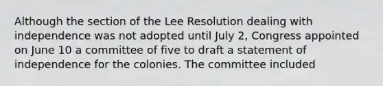 Although the section of the Lee Resolution dealing with independence was not adopted until July 2, Congress appointed on June 10 a committee of five to draft a statement of independence for the colonies. The committee included