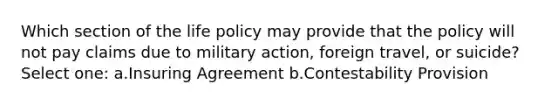 Which section of the life policy may provide that the policy will not pay claims due to military action, foreign travel, or suicide? Select one: a.Insuring Agreement b.Contestability Provision