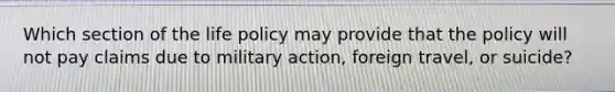 Which section of the life policy may provide that the policy will not pay claims due to military action, foreign travel, or suicide?