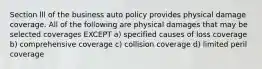 Section lll of the business auto policy provides physical damage coverage. All of the following are physical damages that may be selected coverages EXCEPT a) specified causes of loss coverage b) comprehensive coverage c) collision coverage d) limited peril coverage