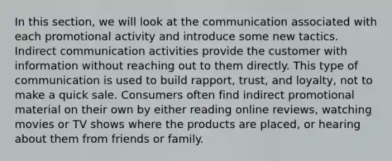 In this section, we will look at the communication associated with each promotional activity and introduce some new tactics. Indirect communication activities provide the customer with information without reaching out to them directly. This type of communication is used to build rapport, trust, and loyalty, not to make a quick sale. Consumers often find indirect promotional material on their own by either reading online reviews, watching movies or TV shows where the products are placed, or hearing about them from friends or family.