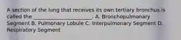 A section of the lung that receives its own tertiary bronchus is called the _______________________. A. Bronchopulmonary Segment B. Pulmonary Lobule C. Interpulmonary Segment D. Respiratory Segment