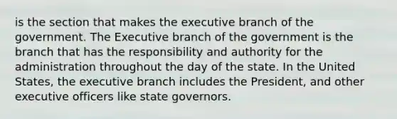 is the section that makes the executive branch of the government. The Executive branch of the government is the branch that has the responsibility and authority for the administration throughout the day of the state. In the United States, the executive branch includes the President, and other executive officers like state governors.