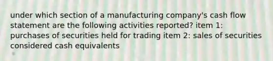 under which section of a manufacturing company's cash flow statement are the following activities reported? item 1: purchases of securities held for trading item 2: sales of securities considered cash equivalents