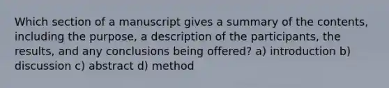 Which section of a manuscript gives a summary of the contents, including the purpose, a description of the participants, the results, and any conclusions being offered? a) introduction b) discussion c) abstract d) method