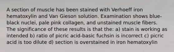 A section of muscle has been stained with Verhoeff iron hematoxylin and Van Gieson solution. Examination shows blue-black nuclei, pale pink collagen, and unstained muscle fibers. The significance of these results is that the: a) stain is working as intended b) ratio of picric acid-basic fuchsin is incorrect c) picric acid is too dilute d) section is overstained in iron hematoxylin