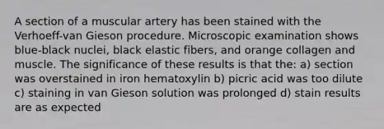 A section of a muscular artery has been stained with the Verhoeff-van Gieson procedure. Microscopic examination shows blue-black nuclei, black elastic fibers, and orange collagen and muscle. The significance of these results is that the: a) section was overstained in iron hematoxylin b) picric acid was too dilute c) staining in van Gieson solution was prolonged d) stain results are as expected