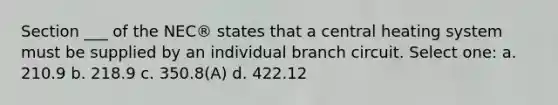 Section ___ of the NEC® states that a central heating system must be supplied by an individual branch circuit. Select one: a. 210.9 b. 218.9 c. 350.8(A) d. 422.12