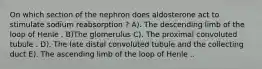 On which section of the nephron does aldosterone act to stimulate sodium reabsorption ? A). The descending limb of the loop of Henle . B)The glomerulus C). The proximal convoluted tubule . D). The late distal convoluted tubule and the collecting duct E). The ascending limb of the loop of Henle ..