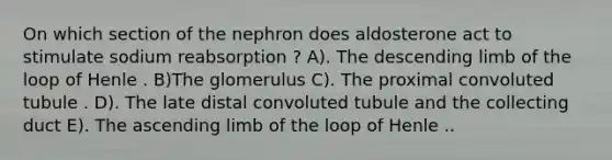 On which section of the nephron does aldosterone act to stimulate sodium reabsorption ? A). The descending limb of the loop of Henle . B)The glomerulus C). The proximal convoluted tubule . D). The late distal convoluted tubule and the collecting duct E). The ascending limb of the loop of Henle ..