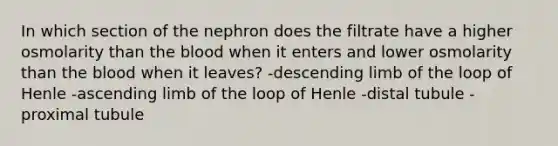 In which section of the nephron does the filtrate have a higher osmolarity than the blood when it enters and lower osmolarity than the blood when it leaves? -descending limb of the loop of Henle -ascending limb of the loop of Henle -distal tubule -proximal tubule