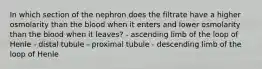 In which section of the nephron does the filtrate have a higher osmolarity than the blood when it enters and lower osmolarity than the blood when it leaves? - ascending limb of the loop of Henle - distal tubule - proximal tubule - descending limb of the loop of Henle