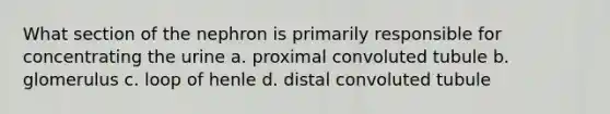 What section of the nephron is primarily responsible for concentrating the urine a. proximal convoluted tubule b. glomerulus c. loop of henle d. distal convoluted tubule