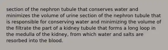 section of the nephron tubule that conserves water and minimizes the volume of urine section of the nephron tubule that is responsible for conserving water and minimizing the volume of the filtrate the part of a kidney tubule that forms a long loop in the medulla of the kidney, from which water and salts are resorbed into the blood.