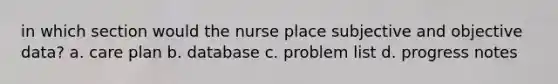 in which section would the nurse place subjective and objective data? a. care plan b. database c. problem list d. progress notes