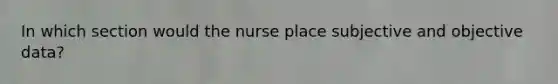 In which section would the nurse place subjective and objective data?