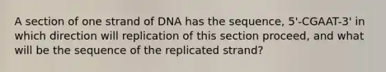 A section of one strand of DNA has the sequence, 5'-CGAAT-3' in which direction will replication of this section proceed, and what will be the sequence of the replicated strand?