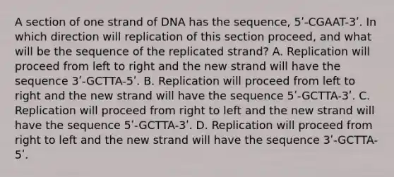 A section of one strand of DNA has the sequence, 5ʹ-CGAAT-3ʹ. In which direction will replication of this section proceed, and what will be the sequence of the replicated strand? A. Replication will proceed from left to right and the new strand will have the sequence 3ʹ-GCTTA-5ʹ. B. Replication will proceed from left to right and the new strand will have the sequence 5ʹ-GCTTA-3ʹ. C. Replication will proceed from right to left and the new strand will have the sequence 5ʹ-GCTTA-3ʹ. D. Replication will proceed from right to left and the new strand will have the sequence 3ʹ-GCTTA-5ʹ.