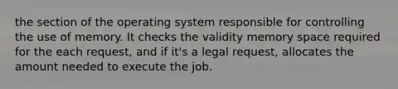 the section of the operating system responsible for controlling the use of memory. It checks the validity memory space required for the each request, and if it's a legal request, allocates the amount needed to execute the job.