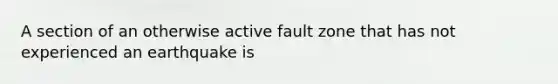 A section of an otherwise active fault zone that has not experienced an earthquake is