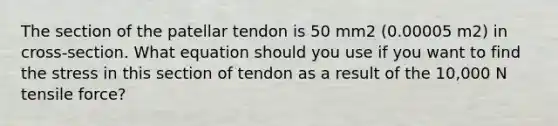 The section of the patellar tendon is 50 mm2 (0.00005 m2) in cross-section. What equation should you use if you want to find the stress in this section of tendon as a result of the 10,000 N tensile force?