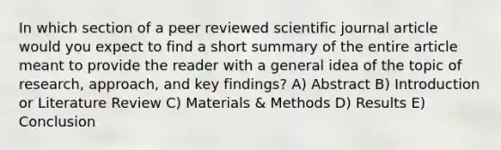 In which section of a peer reviewed scientific journal article would you expect to find a short summary of the entire article meant to provide the reader with a general idea of the topic of research, approach, and key findings? A) Abstract B) Introduction or Literature Review C) Materials & Methods D) Results E) Conclusion