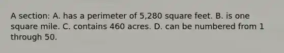 A section: A. has a perimeter of 5,280 square feet. B. is one square mile. C. contains 460 acres. D. can be numbered from 1 through 50.